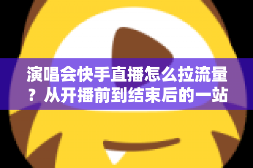 演唱会快手直播怎么拉流量？从开播前到结束后的一站式引流涨粉实战指南