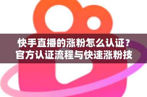 快手直播的涨粉怎么认证？官方认证流程与快速涨粉技巧全解析