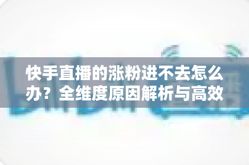 快手直播的涨粉进不去怎么办？全维度原因解析与高效涨粉解决方案