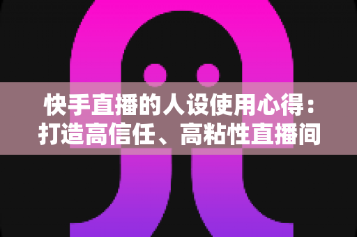 快手直播的人设使用心得:打造高信任、高粘性直播间的实战指南 快手直播的人设使用心得:打造高信任、高粘性直播间的实战指南