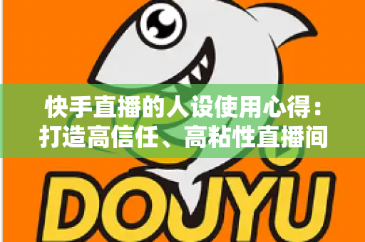 快手直播的人设使用心得:打造高信任、高粘性直播间的实战指南 快手直播的人设使用心得:打造高信任、高粘性直播间的实战指南
