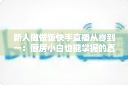 新人做做饭快手直播从零到一：厨房小白也能掌握的直播成长实战指南