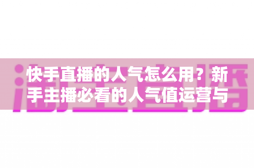 快手直播的人气怎么用?新手主播必看的人气值运营与变现全攻略 快手直播的人气怎么用?新手主播必看的人气值运营与变现全攻略