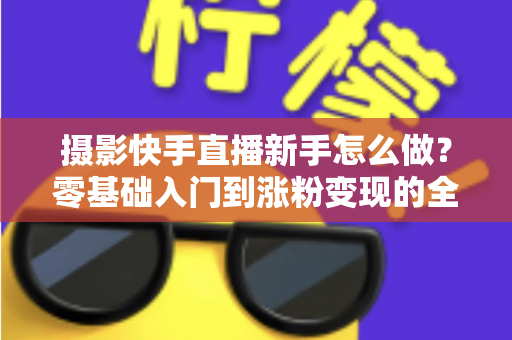 摄影快手直播新手怎么做？零基础入门到涨粉变现的全方位实操指南