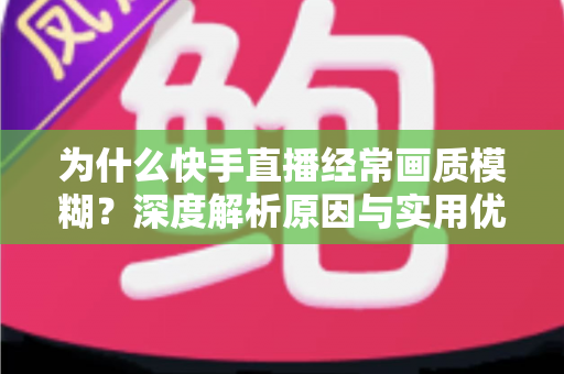 为什么快手直播经常画质模糊？深度解析原因与实用优化指南