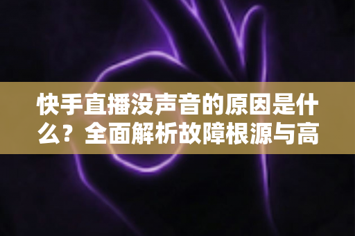 快手直播没声音的原因是什么？全面解析故障根源与高效解决方法