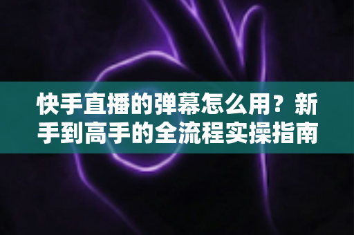 快手直播的弹幕怎么用？新手到高手的全流程实操指南
