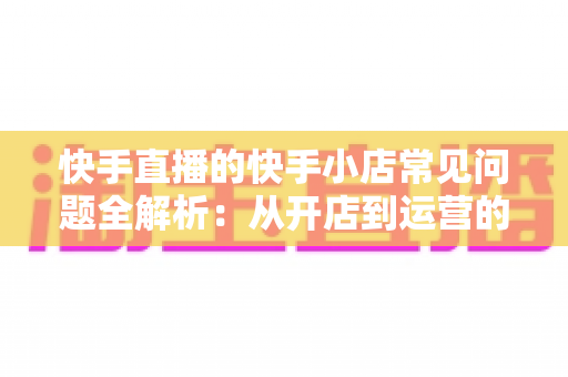 快手直播的快手小店常见问题全解析：从开店到运营的实用指南