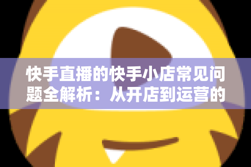 快手直播的快手小店常见问题全解析：从开店到运营的实用指南