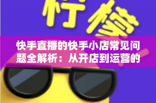 快手直播的快手小店常见问题全解析：从开店到运营的实用指南
