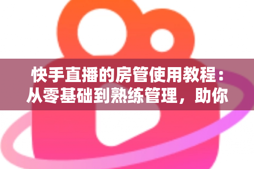 快手直播的房管使用教程:从零基础到熟练管理,助你打造高人气和谐直播间 快手直播的房管使用教程:从零基础到熟练管理,助你打造高人气和谐直播间