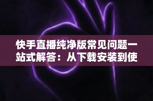 快手直播纯净版常见问题一站式解答:从下载安装到使用技巧,新手也能轻松上手 快手直播纯净版常见问题一站式解答:从下载安装到使用技巧,新手也能轻松上手