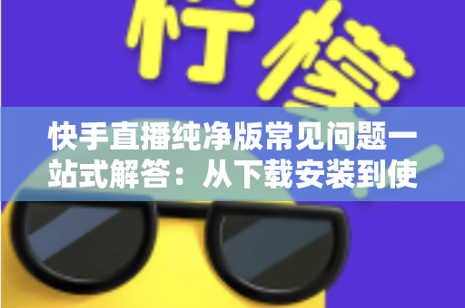 快手直播纯净版常见问题一站式解答：从下载安装到使用技巧，新手也能轻松上手