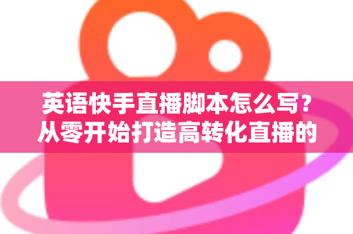 英语快手直播脚本怎么写？从零开始打造高转化直播的完整指南