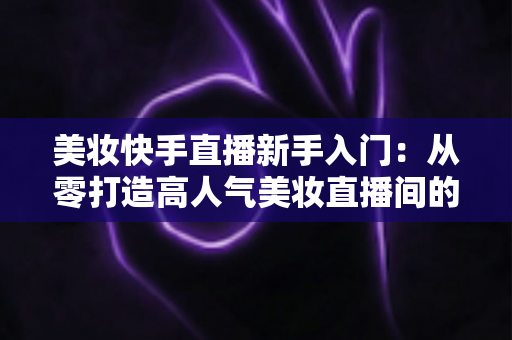 美妆快手直播新手入门:从零打造高人气美妆直播间的实战指南 美妆快手直播新手入门:从零打造高人气美妆直播间的实战指南