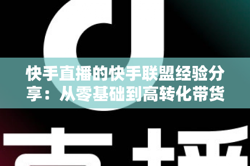 快手直播的快手联盟经验分享:从零基础到高转化带货的实战指南 快手直播的快手联盟经验分享:从零基础到高转化带货的实战指南