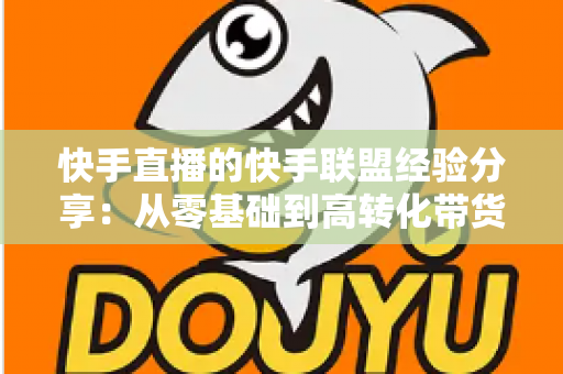 快手直播的快手联盟经验分享：从零基础到高转化带货的实战指南