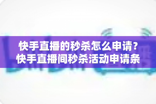 快手直播的秒杀怎么申请？快手直播间秒杀活动申请条件与详细操作流程全解析