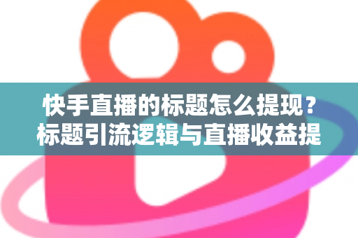 快手直播的标题怎么提现?标题引流逻辑与直播收益提现全流程详解 快手直播的标题怎么提现?标题引流逻辑与直播收益提现全流程详解
