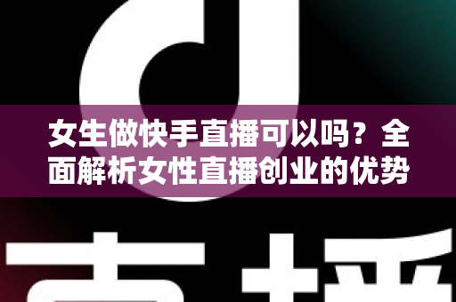 女生做快手直播可以吗？全面解析女性直播创业的优势、方法与安全指南