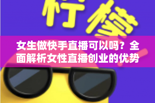 女生做快手直播可以吗？全面解析女性直播创业的优势、方法与安全指南