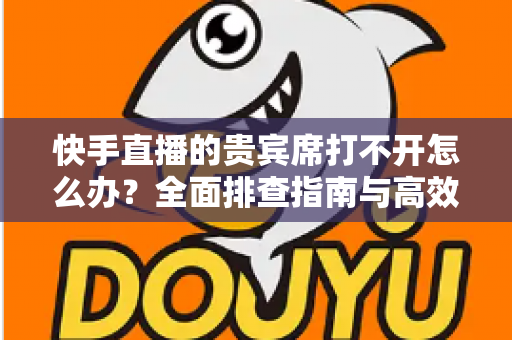 快手直播的贵宾席打不开怎么办?全面排查指南与高效解决方法 快手直播的贵宾席打不开怎么办?全面排查指南与高效解决方法