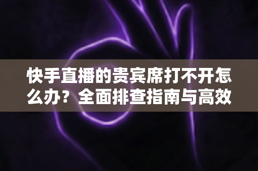 快手直播的贵宾席打不开怎么办?全面排查指南与高效解决方法 快手直播的贵宾席打不开怎么办?全面排查指南与高效解决方法