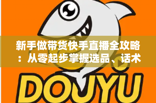 新手做带货快手直播全攻略：从零起步掌握选品、话术与流量技巧，快速开启你的直播变现之路