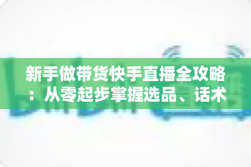 新手做带货快手直播全攻略：从零起步掌握选品、话术与流量技巧，快速开启你的直播变现之路