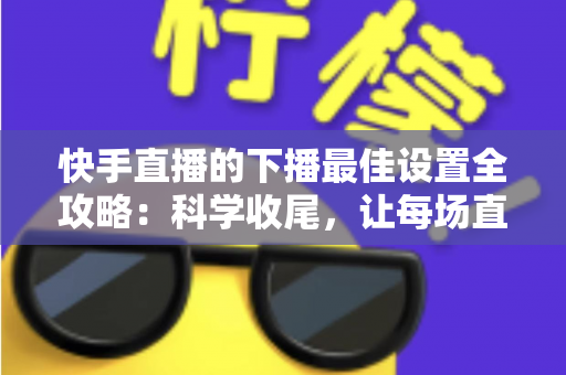 快手直播的下播最佳设置全攻略:科学收尾,让每场直播善始善终 快手直播的下播最佳设置全攻略:科学收尾,让每场直播善始善终