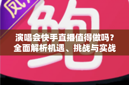 演唱会快手直播值得做吗？全面解析机遇、挑战与实战攻略