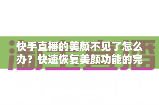 快手直播的美颜不见了怎么办？快速恢复美颜功能的完整指南与实用技巧