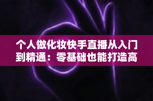 个人做化妆快手直播从入门到精通:零基础也能打造高收益美妆直播账号的完整指南 个人做化妆快手直播从入门到精通:零基础也能打造高收益美妆直播账号的完整指南