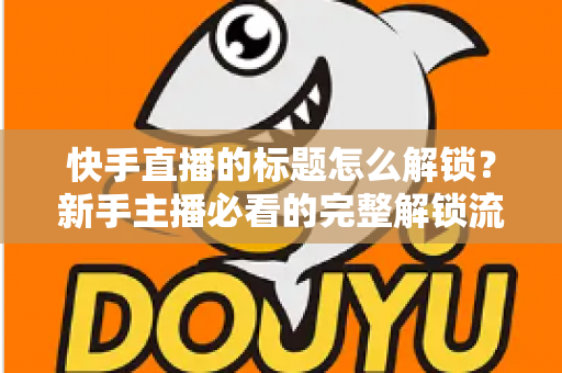 快手直播的标题怎么解锁？新手主播必看的完整解锁流程与实用技巧全解析
