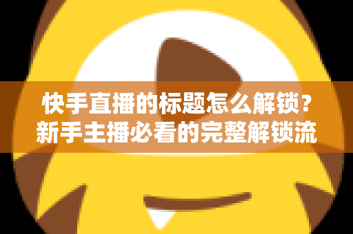 快手直播的标题怎么解锁？新手主播必看的完整解锁流程与实用技巧全解析