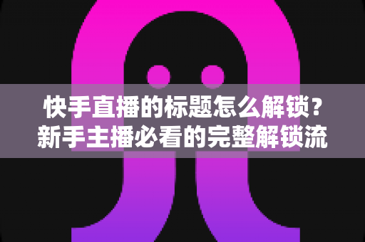 快手直播的标题怎么解锁？新手主播必看的完整解锁流程与实用技巧全解析