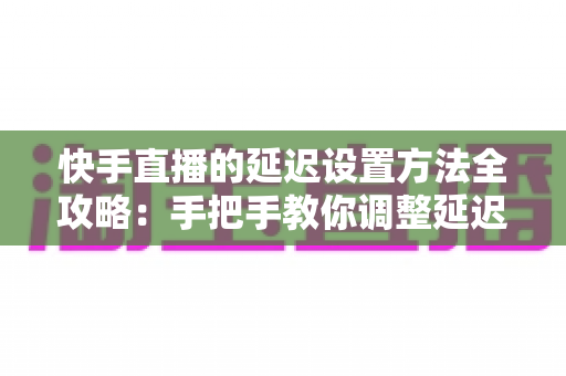 快手直播的延迟设置方法全攻略：手把手教你调整延迟，打造更流畅安全的直播体验