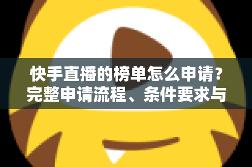 快手直播的榜单怎么申请？完整申请流程、条件要求与上榜技巧一站式指南