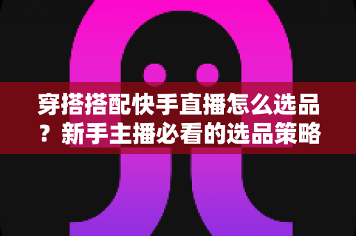穿搭搭配快手直播怎么选品?新手主播必看的选品策略、货源渠道与避坑实战指南 穿搭搭配快手直播怎么选品?新手主播必看的选品策略、货源渠道与避坑实战指南