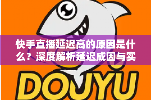 快手直播延迟高的原因是什么？深度解析延迟成因与实用优化方案