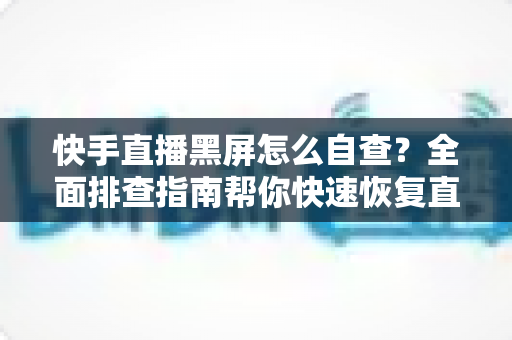 快手直播黑屏怎么自查？全面排查指南帮你快速恢复直播