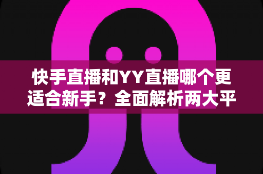 快手直播和YY直播哪个更适合新手？全面解析两大平台的优劣势与选择指南