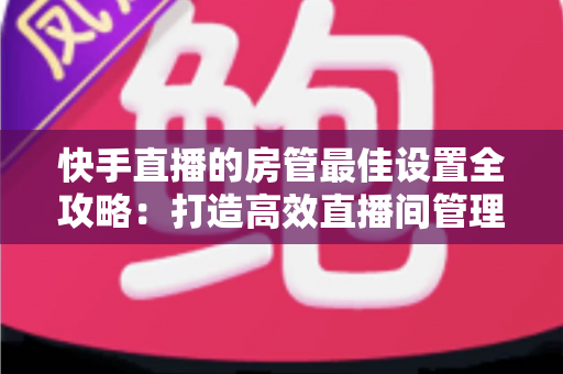 快手直播的房管最佳设置全攻略:打造高效直播间管理体系的必备指南 快手直播的房管最佳设置全攻略:打造高效直播间管理体系的必备指南