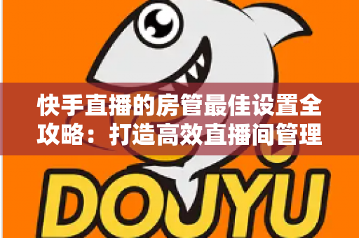 快手直播的房管最佳设置全攻略:打造高效直播间管理体系的必备指南 快手直播的房管最佳设置全攻略:打造高效直播间管理体系的必备指南