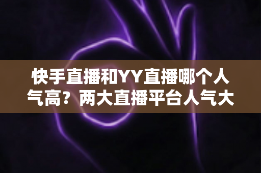 快手直播和YY直播哪个人气高？两大直播平台人气大比拼与深度解析
