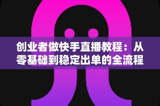 创业者做快手直播教程:从零基础到稳定出单的全流程实战指南 创业者做快手直播教程:从零基础到稳定出单的全流程实战指南
