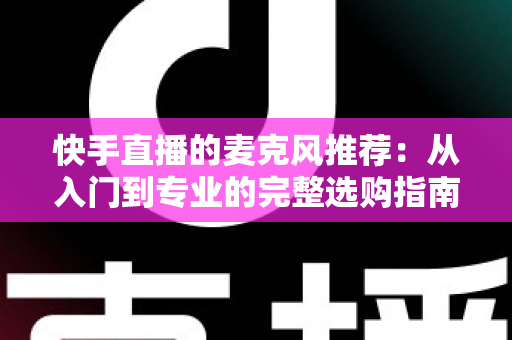 快手直播的麦克风推荐：从入门到专业的完整选购指南，让每一位主播的声音都自带“高级感”