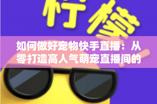 如何做好宠物快手直播：从零打造高人气萌宠直播间的实战全攻略