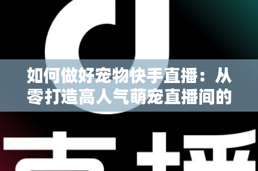 如何做好宠物快手直播：从零打造高人气萌宠直播间的实战全攻略