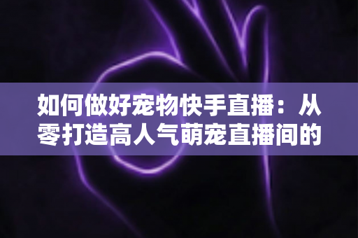 如何做好宠物快手直播：从零打造高人气萌宠直播间的实战全攻略
